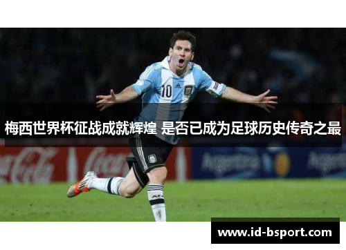梅西世界杯征战成就辉煌 是否已成为足球历史传奇之最