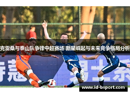 克雷桑与泰山队争锋中超赛场 新星崛起与未来竞争格局分析