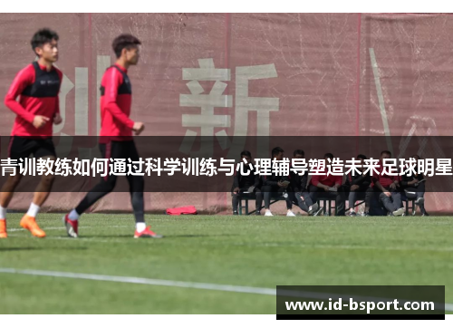青训教练如何通过科学训练与心理辅导塑造未来足球明星